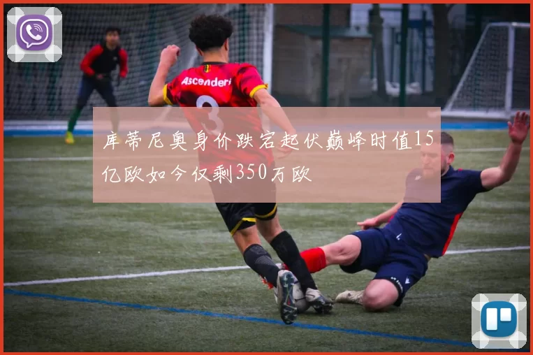 库蒂尼奥身价跌宕起伏巅峰时值15亿欧如今仅剩350万欧