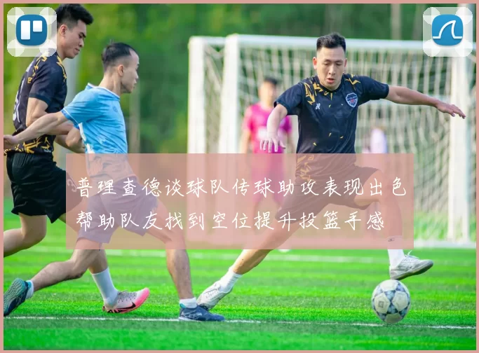 普理查德谈球队传球助攻表现出色帮助队友找到空位提升投篮手感
