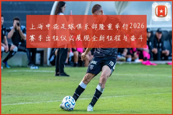 上海申花足球俱乐部隆重举行2026赛季出征仪式展现全新征程与奋斗目标