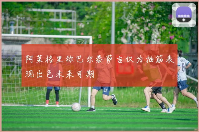 阿莱格里称巴尔泰萨吉仅为抽筋表现出色未来可期