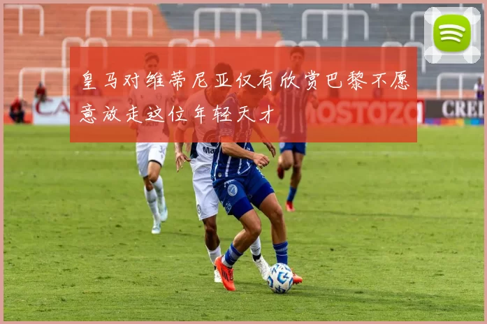 皇马对维蒂尼亚仅有欣赏巴黎不愿意放走这位年轻天才