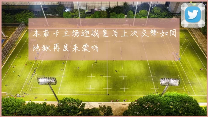 本菲卡主场迎战皇马上次交锋如同地狱再度来袭吗