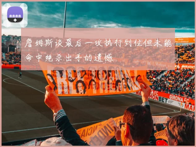 詹姆斯谈最后一攻执行到位但未能命中绝杀出手的遗憾