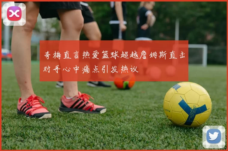 夸梅直言热爱篮球超越詹姆斯直击对手心中痛点引发热议