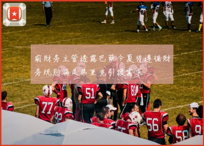 前财务主管透露巴萨今夏将遵循财务规则满足弗里克引援需求