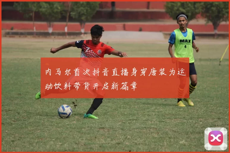 内马尔首次抖音直播身穿唐装为运动饮料带货开启新篇章