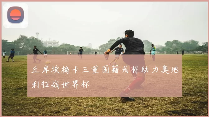 丘库埃梅卡三重国籍或将助力奥地利征战世界杯
