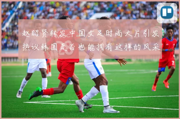 赵昭贤转发中国女足时尚大片引发热议韩国是否也能拥有这样的风采
