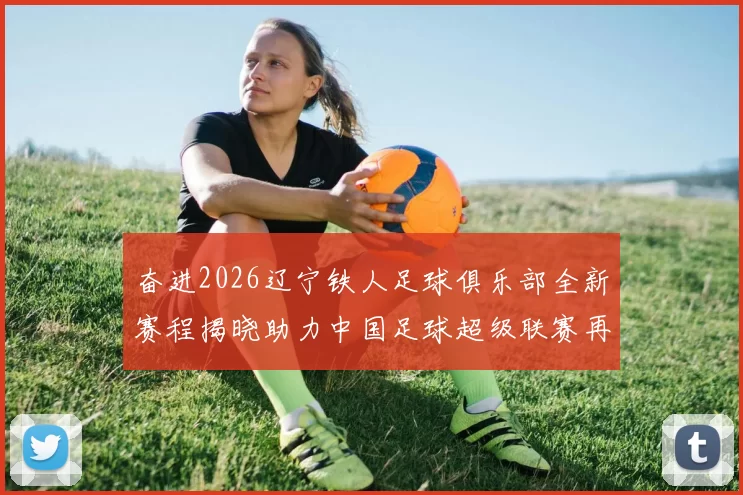 奋进2026辽宁铁人足球俱乐部全新赛程揭晓助力中国足球超级联赛再创辉煌