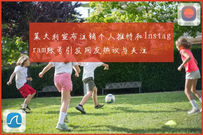 莱夫利宣布注销个人推特和Instagram账号引发网友热议与关注