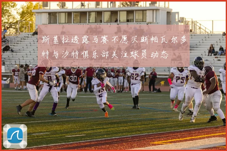 斯基拉透露马赛不愿买断帕瓦尔多特与沙特俱乐部关注球员动态