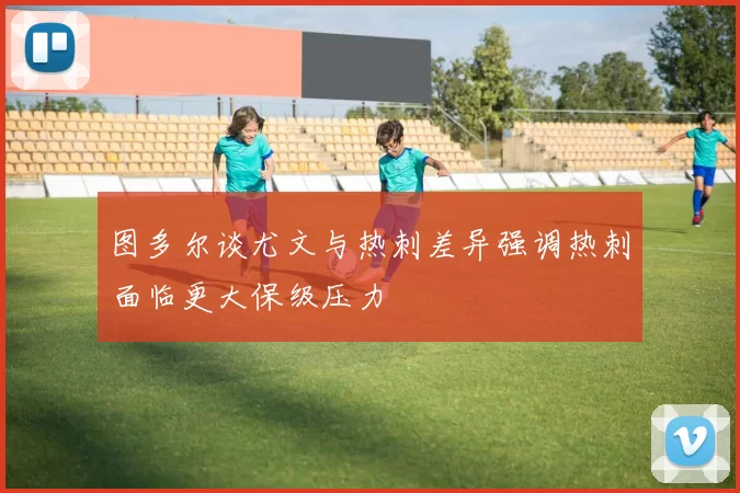 图多尔谈尤文与热刺差异强调热刺面临更大保级压力