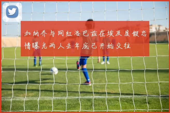 加纳乔与网红洛巴兹在埃及度假恋情曝光两人去年底已开始交往