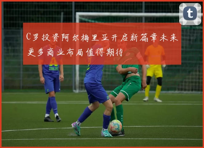 C罗投资阿尔梅里亚开启新篇章未来更多商业布局值得期待