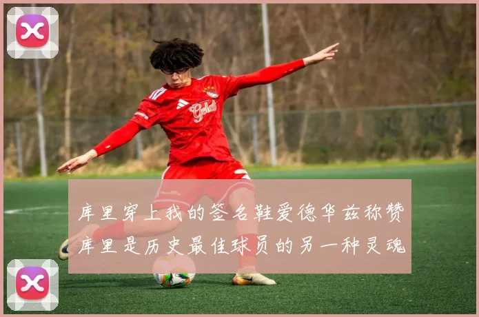 库里穿上我的签名鞋爱德华兹称赞库里是历史最佳球员的另一种灵魂
