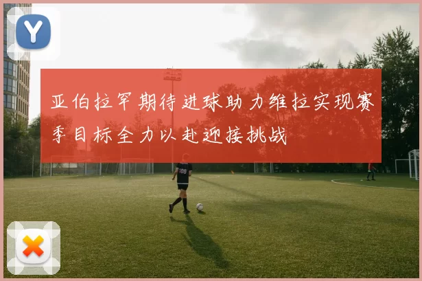 亚伯拉罕期待进球助力维拉实现赛季目标全力以赴迎接挑战