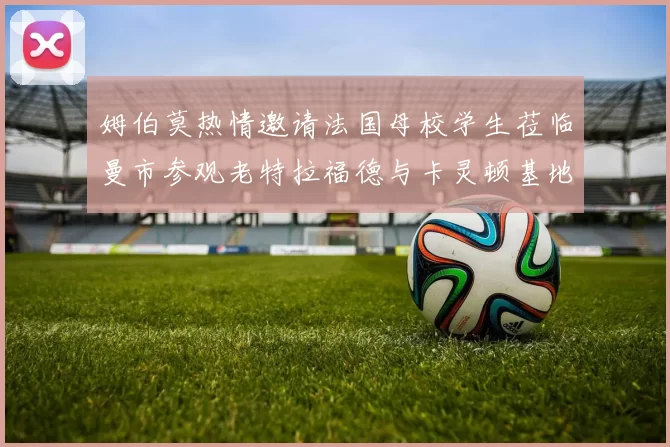 姆伯莫热情邀请法国母校学生莅临曼市参观老特拉福德与卡灵顿基地
