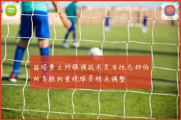 赫塔费主帅强调战术灵活性忘却伯纳乌胜利重视球员特点调整